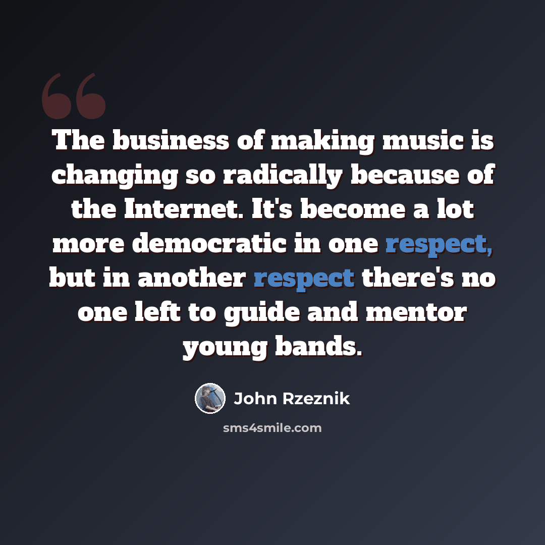 “The business of making music is changing so radically because of the Internet. It's become a lot more democratic in one respect, but in another respect there's no one left to guide and mentor young bands.” quote by John Rzeznik