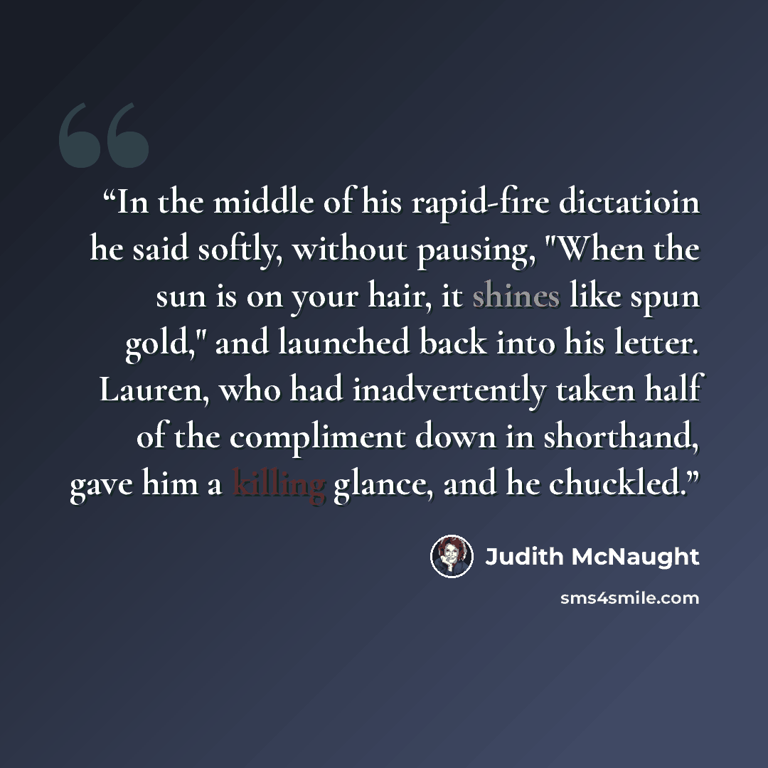 “In the middle of his rapid-fire dictatioin he said softly, without pausing, "When the sun is on your hair, it shines like spun gold," and launched back into his letter. Lauren, who had inadvertently taken half of the compliment down in shorthand, gave him a killing glance, and he chuckled.” quote by Judith McNaught