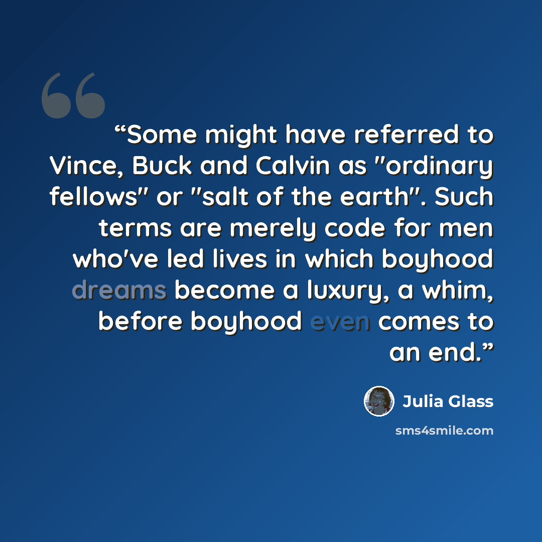 “Some might have referred to Vince, Buck and Calvin as "ordinary fellows" or "salt of the earth". Such terms are merely code for men who've led lives in which boyhood dreams become a luxury, a whim, before boyhood even comes to an end.” quote by Julia Glass