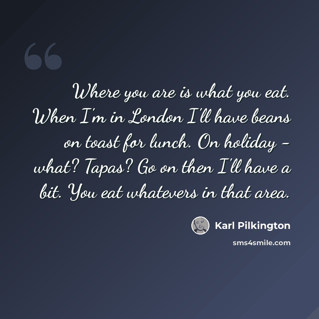 “Where you are is what you eat. When I'm in London I'll have beans on toast for lunch. On holiday - what? Tapas? Go on then I'll have a bit. You eat whatevers in that area.” quote by Karl Pilkington