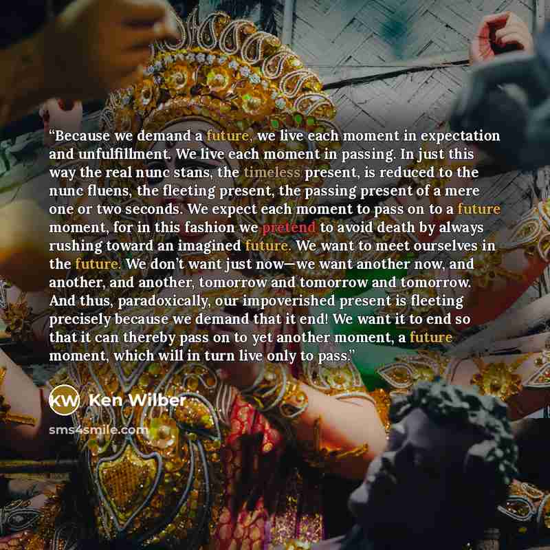 “Because we demand a future, we live each moment in expectation and unfulfillment. We live each moment in passing. In just this way the real nunc stans, the timeless present, is reduced to the nunc fluens, the fleeting present, the passing present of a mere one or two seconds. We expect each moment…” quote by Ken Wilber