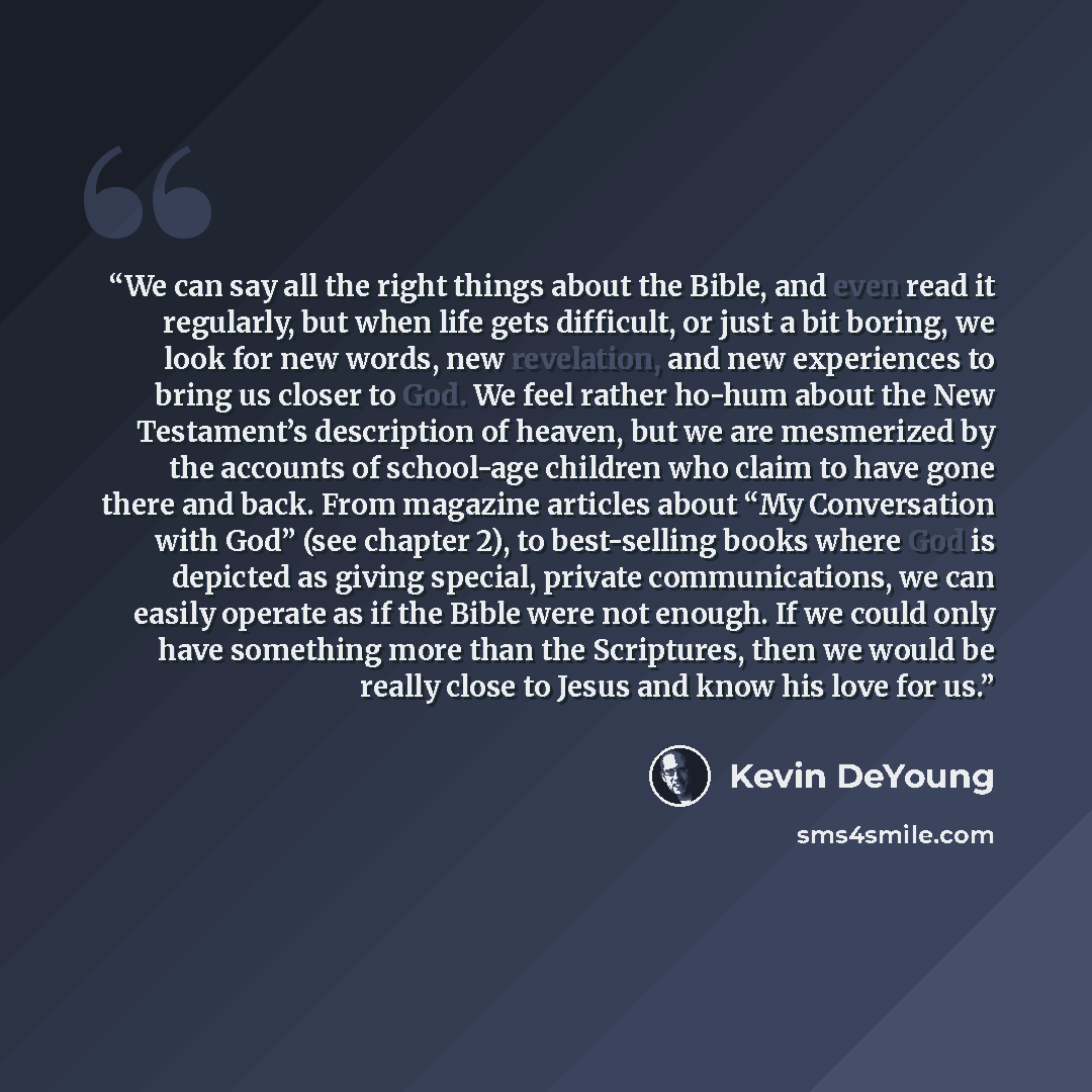 “We can say all the right things about the Bible, and even read it regularly, but when life gets difficult, or just a bit boring, we look for new words, new revelation, and new experiences to bring us closer to God. We feel rather ho-hum about the New Testament’s description of heaven, but we are…” quote by Kevin DeYoung