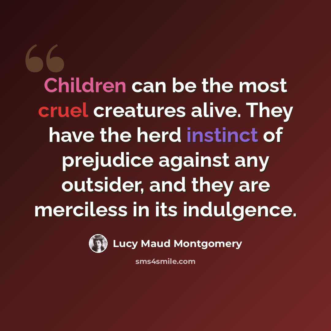 “Children can be the most cruel creatures alive. They have the herd instinct of prejudice against any outsider, and they are merciless in its indulgence.” quote by Lucy Maud Montgomery