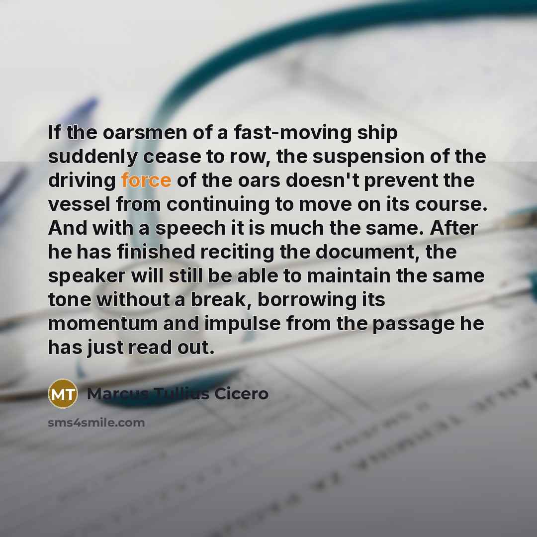 “If the oarsmen of a fast-moving ship suddenly cease to row, the suspension of the driving force of the oars doesn't prevent the vessel from continuing to move on its course. And with a speech it is much the same. After he has finished reciting the document, the speaker will still be able to…” quote by Marcus Tullius Cicero