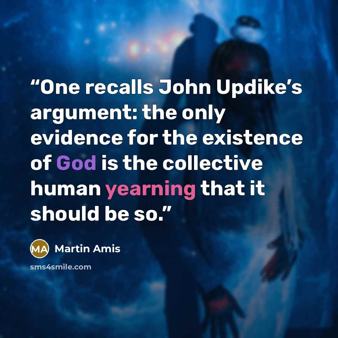 “One recalls John Updike’s argument: the only evidence for the existence of God is the collective human yearning that it should be so.” quote by Martin Amis