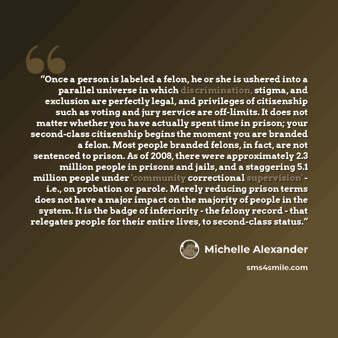 “Once a person is labeled a felon, he or she is ushered into a parallel universe in which discrimination, stigma, and exclusion are perfectly legal, and privileges of citizenship such as voting and jury service are off-limits. It does not matter whether you have actually spent time in prison; your…” quote by Michelle Alexander