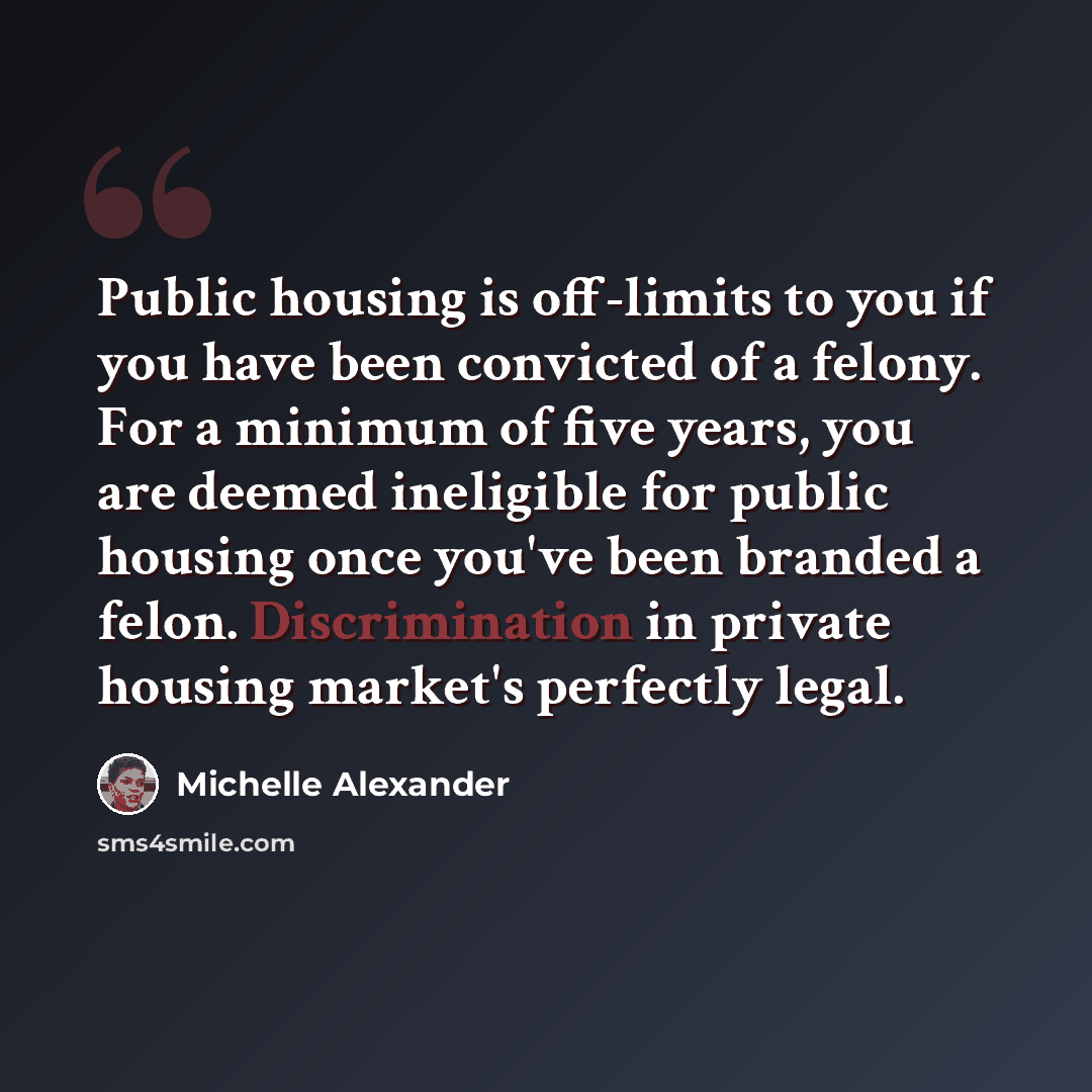 “Public housing is off-limits to you if you have been convicted of a felony. For a minimum of five years, you are deemed ineligible for public housing once you've been branded a felon. Discrimination in private housing market's perfectly legal.” quote by Michelle Alexander
