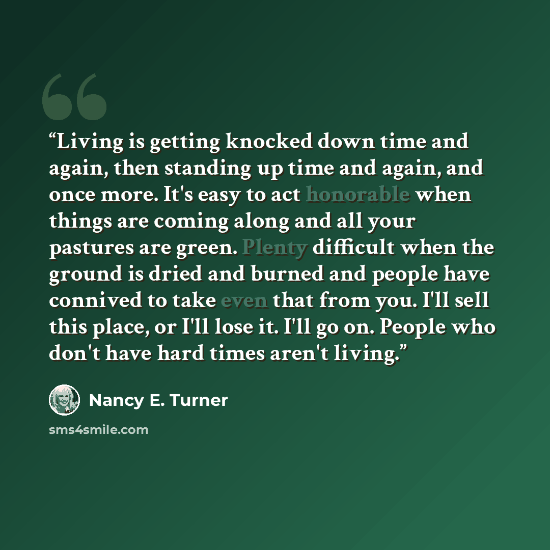 “Living is getting knocked down time and again, then standing up time and again, and once more. It's easy to act honorable when things are coming along and all your pastures are green. Plenty difficult when the ground is dried and burned and people have connived to take even that from you. I'll…” quote by Nancy E. Turner