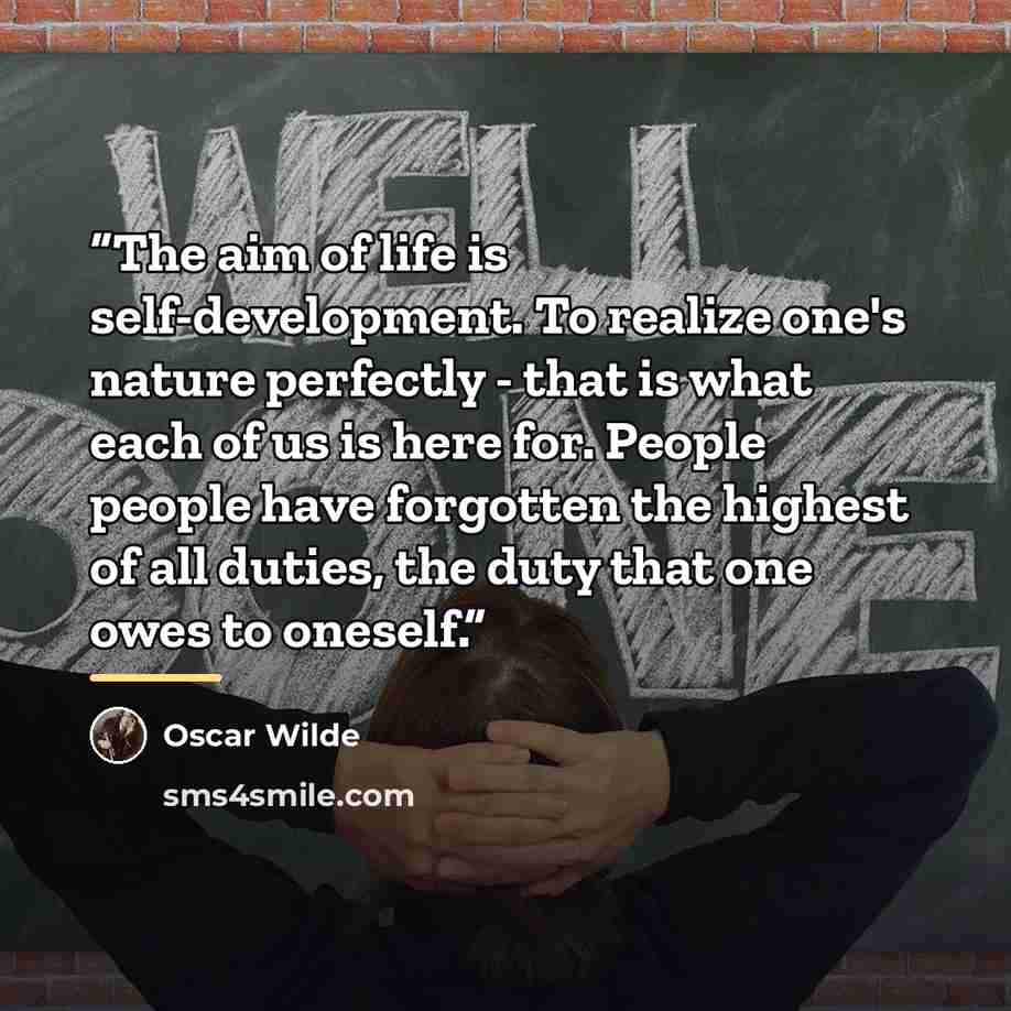 “The aim of life is self-development. To realize one's nature perfectly - that is what each of us is here for. People people have forgotten the highest of all duties, the duty that one owes to oneself.” quote by Oscar Wilde