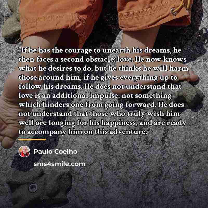 “If he has the courage to unearth his dreams, he then faces a second obstacle: love. He now knows what he desires to do, but he thinks he will harm those around him, if he gives everything up to follow his dreams. He does not understand that love is an additional impulse, not something which…” quote by Paulo Coelho