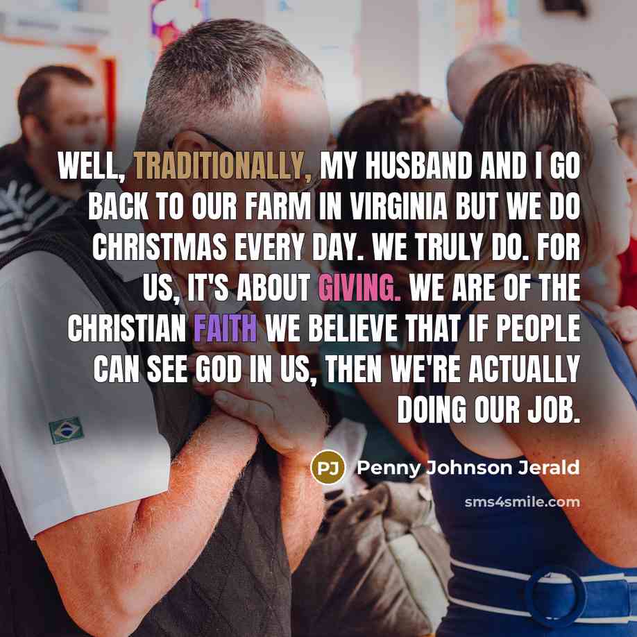 “Well, traditionally, my husband and I go back to our farm in Virginia but we do Christmas every day. We truly do. For us, it's about giving. We are of the Christian faith we believe that if people can see God in us, then we're actually doing our job.” quote by Penny Johnson Jerald