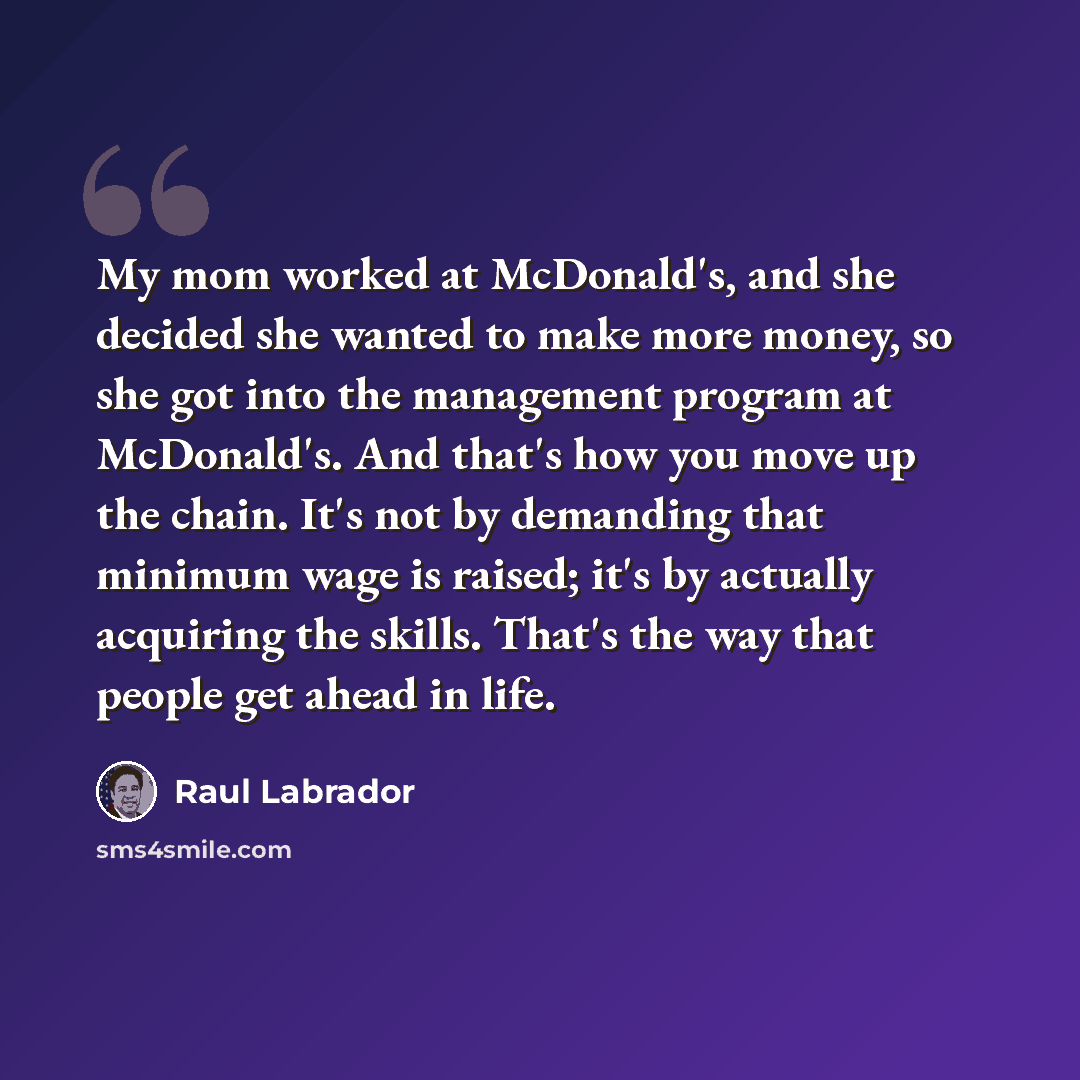 “My mom worked at McDonald's, and she decided she wanted to make more money, so she got into the management program at McDonald's. And that's how you move up the chain. It's not by demanding that minimum wage is raised; it's by actually acquiring the skills. That's the way that people get ahead in…” quote by Raul Labrador