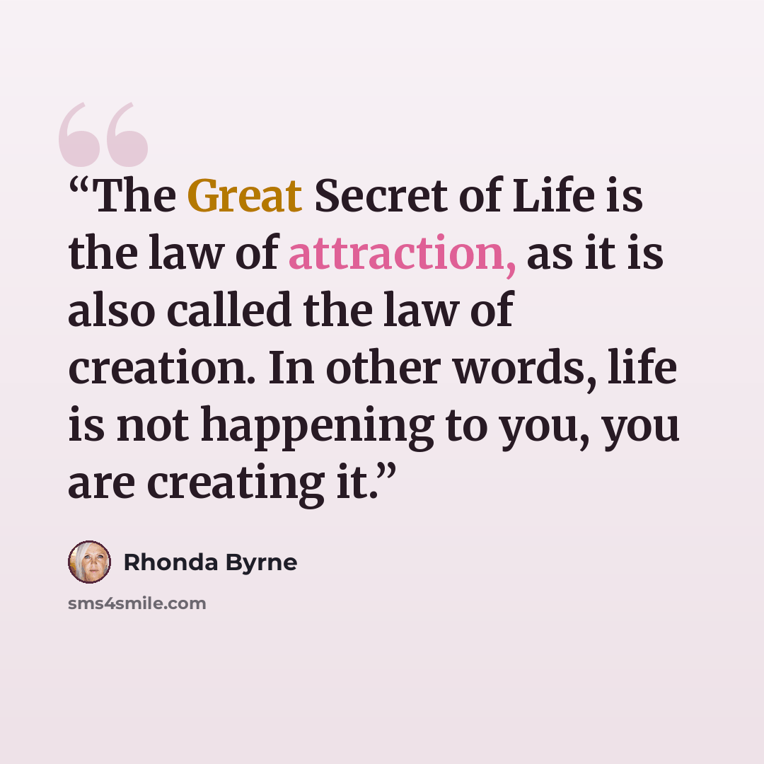 “The Great Secret of Life is the law of attraction, as it is also called the law of creation. In other words, life is not happening to you, you are creating it.” quote by Rhonda Byrne