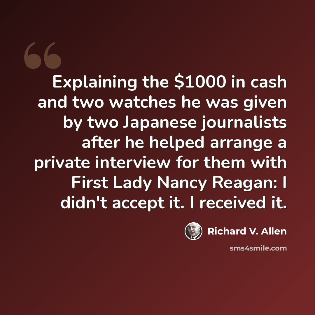 “Explaining the $1000 in cash and two watches he was given by two Japanese journalists after he helped arrange a private interview for them with First Lady Nancy Reagan: I didn't accept it. I received it.” quote by Richard V. Allen