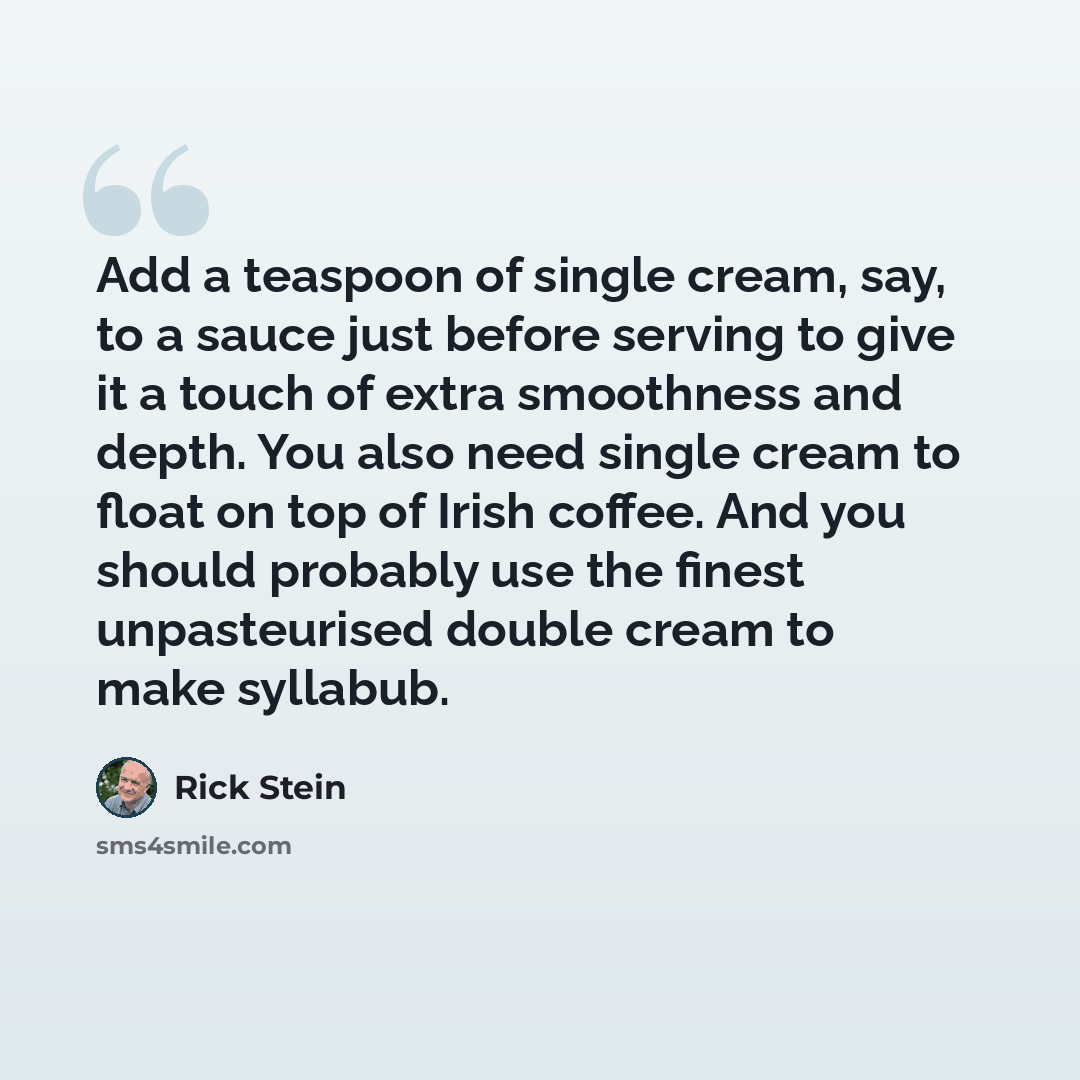 “Add a teaspoon of single cream, say, to a sauce just before serving to give it a touch of extra smoothness and depth. You also need single cream to float on top of Irish coffee. And you should probably use the finest unpasteurised double cream to make syllabub.” quote by Rick Stein
