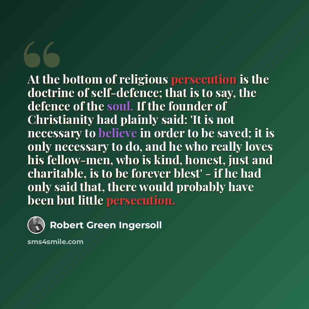“At the bottom of religious persecution is the doctrine of self-defence; that is to say, the defence of the soul. If the founder of Christianity had plainly said: 'It is not necessary to believe in order to be saved; it is only necessary to do, and he who really loves his fellow-men, who is kind…” quote by Robert Green Ingersoll