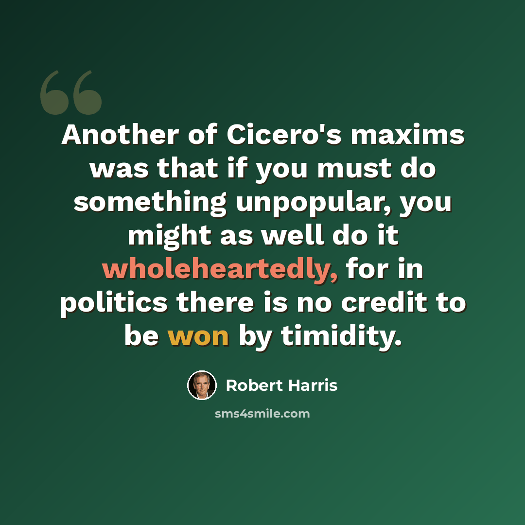 “Another of Cicero's maxims was that if you must do something unpopular, you might as well do it wholeheartedly, for in politics there is no credit to be won by timidity.” quote by Robert Harris