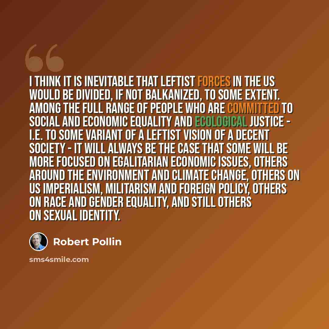 “I think it is inevitable that leftist forces in the US would be divided, if not balkanized, to some extent. Among the full range of people who are committed to social and economic equality and ecological justice - i.e. to some variant of a leftist vision of a decent society - it will always be the…” quote by Robert Pollin