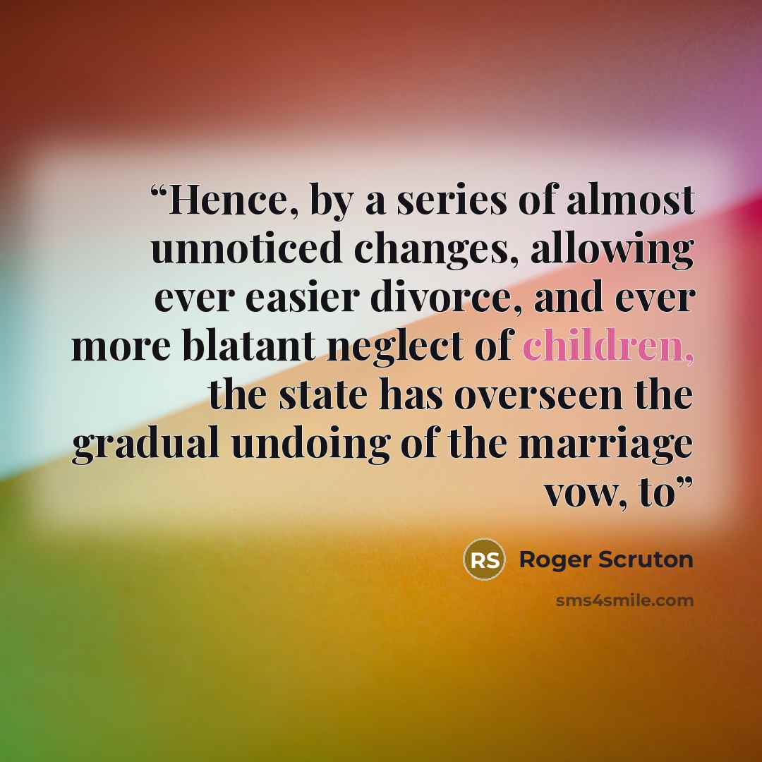 “Hence, by a series of almost unnoticed changes, allowing ever easier divorce, and ever more blatant neglect of children, the state has overseen the gradual undoing of the marriage vow, to” quote by Roger Scruton