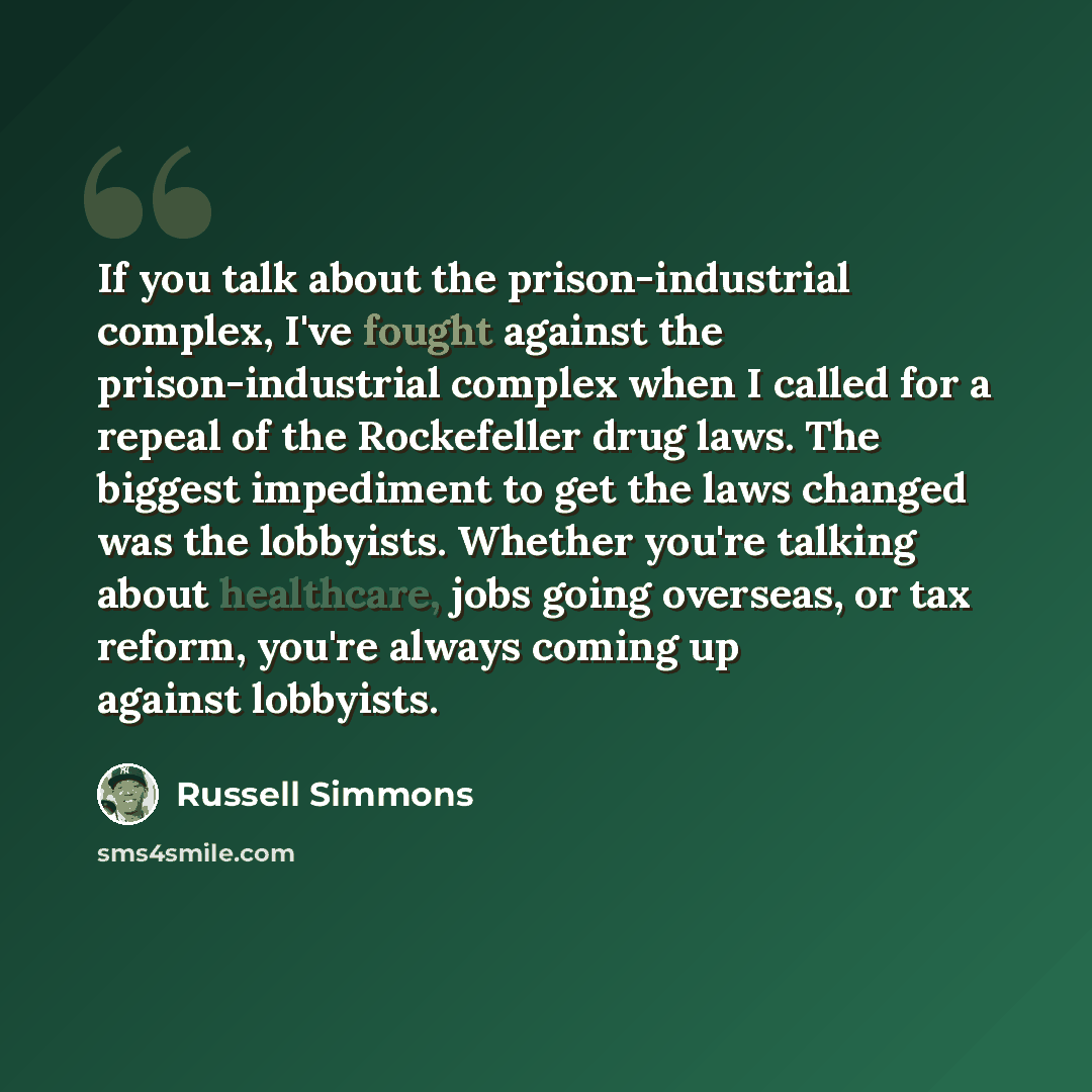 “If you talk about the prison-industrial complex, I've fought against the prison-industrial complex when I called for a repeal of the Rockefeller drug laws. The biggest impediment to get the laws changed was the lobbyists. Whether you're talking about healthcare, jobs going overseas, or tax reform…” quote by Russell Simmons