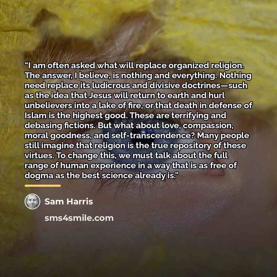 “I am often asked what will replace organized religion. The answer, I believe, is nothing and everything. Nothing need replace its ludicrous and divisive doctrines—such as the idea that Jesus will return to earth and hurl unbelievers into a lake of fire, or that death in defense of Islam is the…” quote by Sam Harris