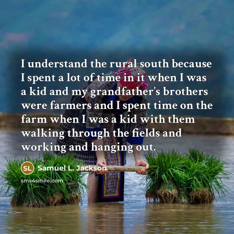 “I understand the rural south because I spent a lot of time in it when I was a kid and my grandfather’s brothers were farmers and I spent time on the farm when I was a kid with them walking through the fields and working and hanging out.” quote by Samuel L. Jackson
