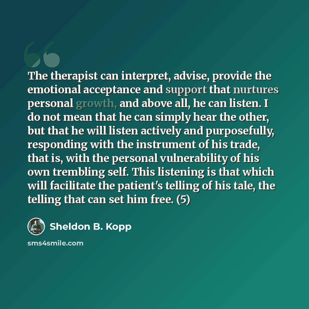 “The therapist can interpret, advise, provide the emotional acceptance and support that nurtures personal growth, and above all, he can listen. I do not mean that he can simply hear the other, but that he will listen actively and purposefully, responding with the instrument of his trade, that is…” quote by Sheldon B. Kopp