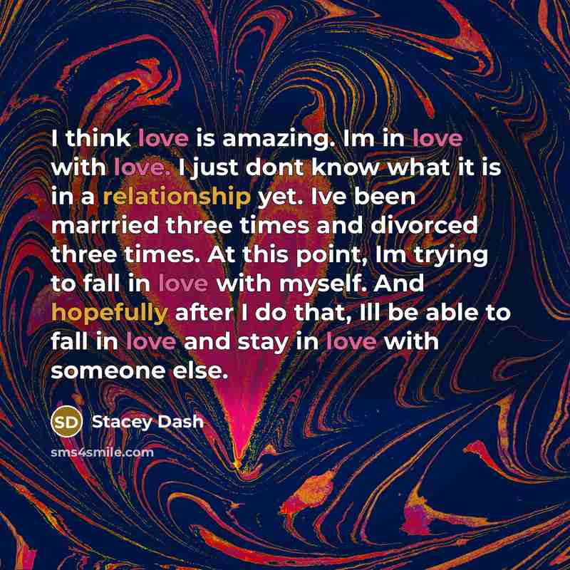 “I think love is amazing. Im in love with love. I just dont know what it is in a relationship yet. Ive been marrried three times and divorced three times. At this point, Im trying to fall in love with myself. And hopefully after I do that, Ill be able to fall in love and stay in love with someone…” quote by Stacey Dash