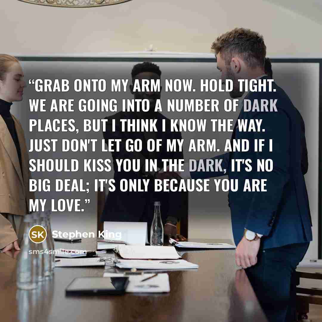 “Grab onto my arm now. Hold tight. We are going into a number of dark places, but I think I know the way. Just don't let go of my arm. And if I should kiss you in the dark, it's no big deal; it's only because you are my love.” quote by Stephen King