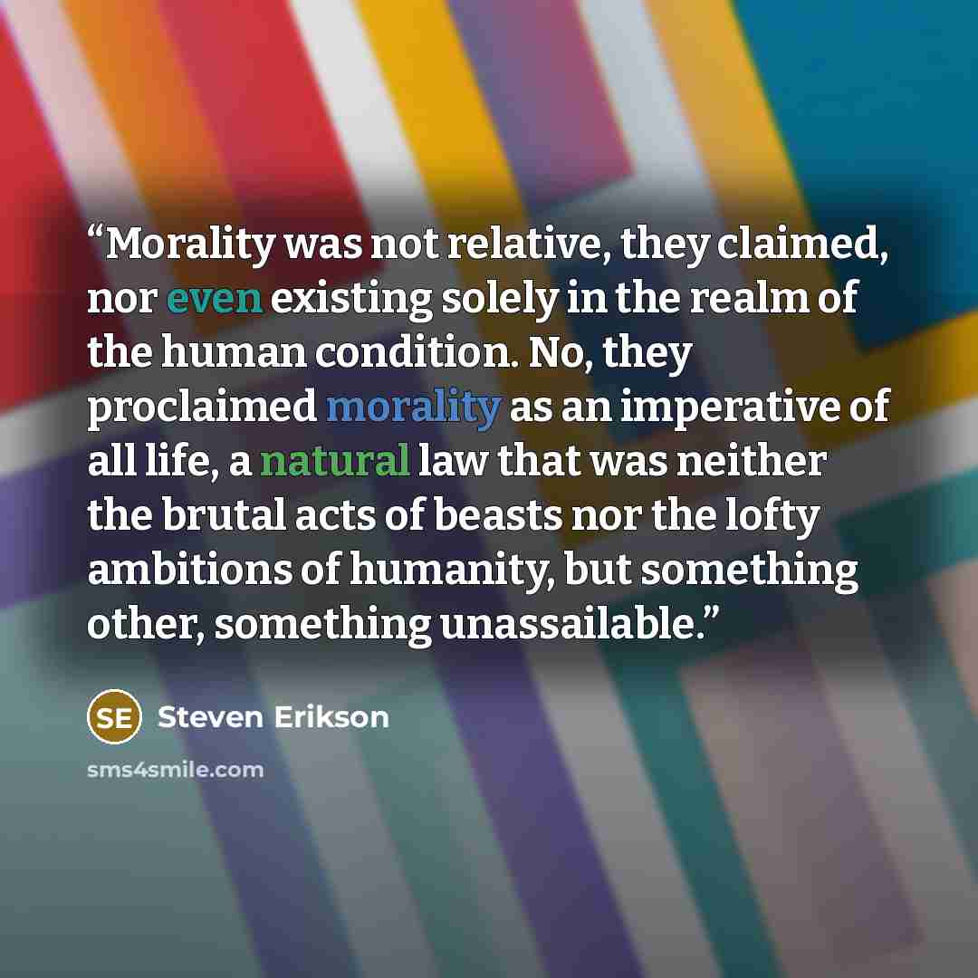 “Morality was not relative, they claimed, nor even existing solely in the realm of the human condition. No, they proclaimed morality as an imperative of all life, a natural law that was neither the brutal acts of beasts nor the lofty ambitions of humanity, but something other, something unassailable.” quote by Steven Erikson