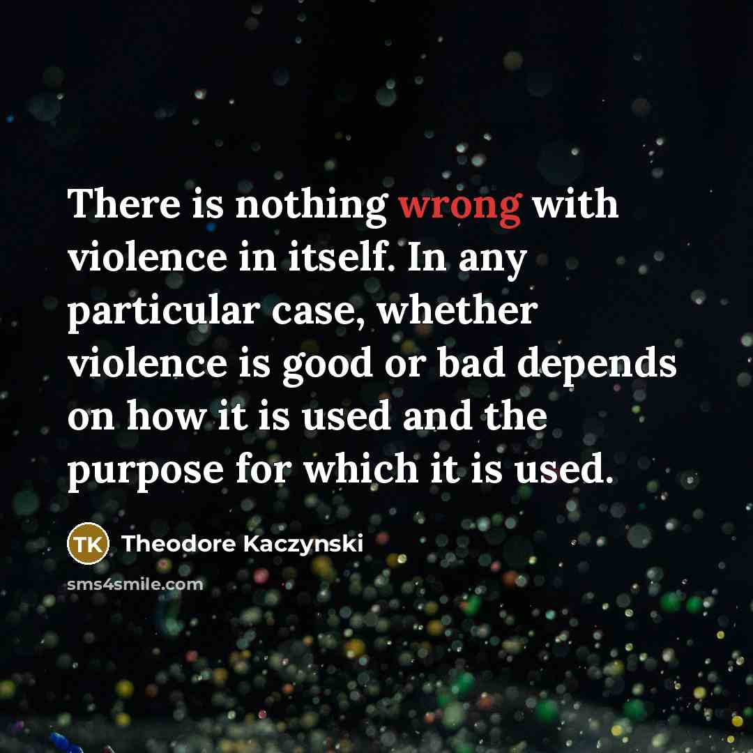 “There is nothing wrong with violence in itself. In any particular case, whether violence is good or bad depends on how it is used and the purpose for which it is used.” quote by Theodore Kaczynski