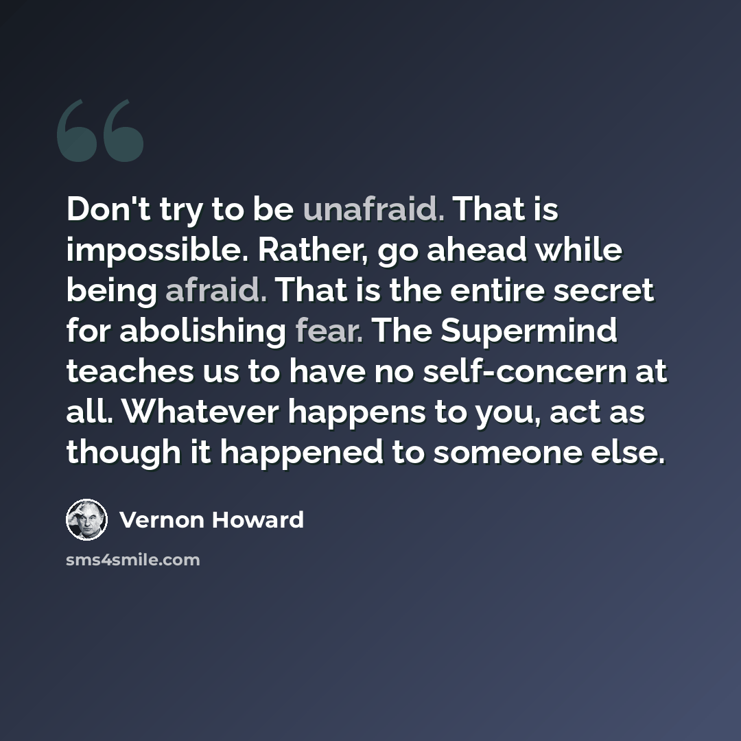 “Don't try to be unafraid. That is impossible. Rather, go ahead while being afraid. That is the entire secret for abolishing fear. The Supermind teaches us to have no self-concern at all. Whatever happens to you, act as though it happened to someone else.” quote by Vernon Howard