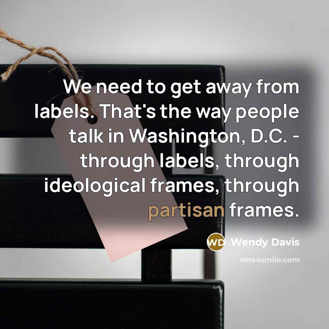 “We need to get away from labels. That's the way people talk in Washington, D.C. - through labels, through ideological frames, through partisan frames.” quote by Wendy Davis