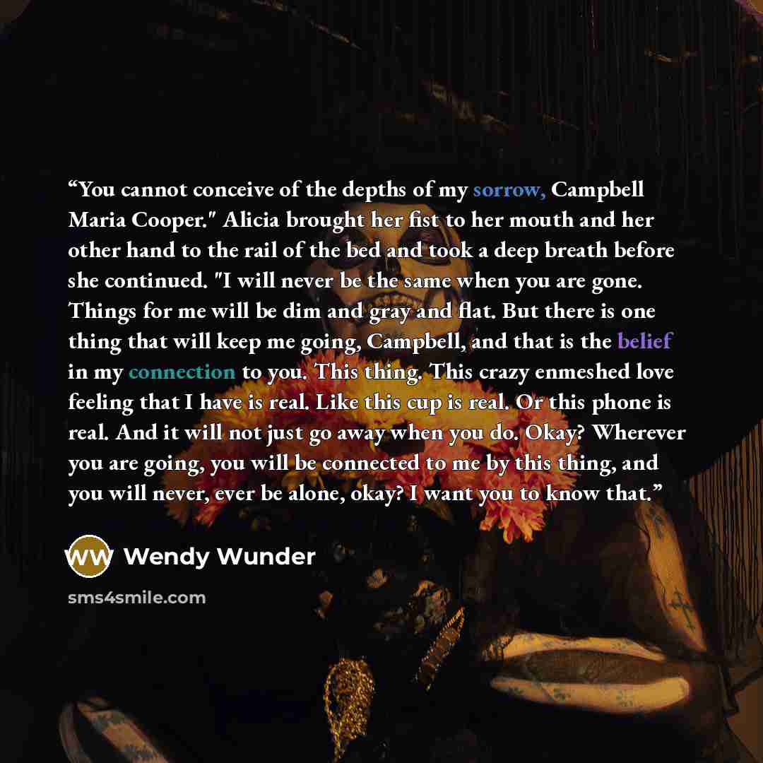 “You cannot conceive of the depths of my sorrow, Campbell Maria Cooper." Alicia brought her fist to her mouth and her other hand to the rail of the bed and took a deep breath before she continued. "I will never be the same when you are gone. Things for me will be dim and gray and flat. But there is…” quote by Wendy Wunder