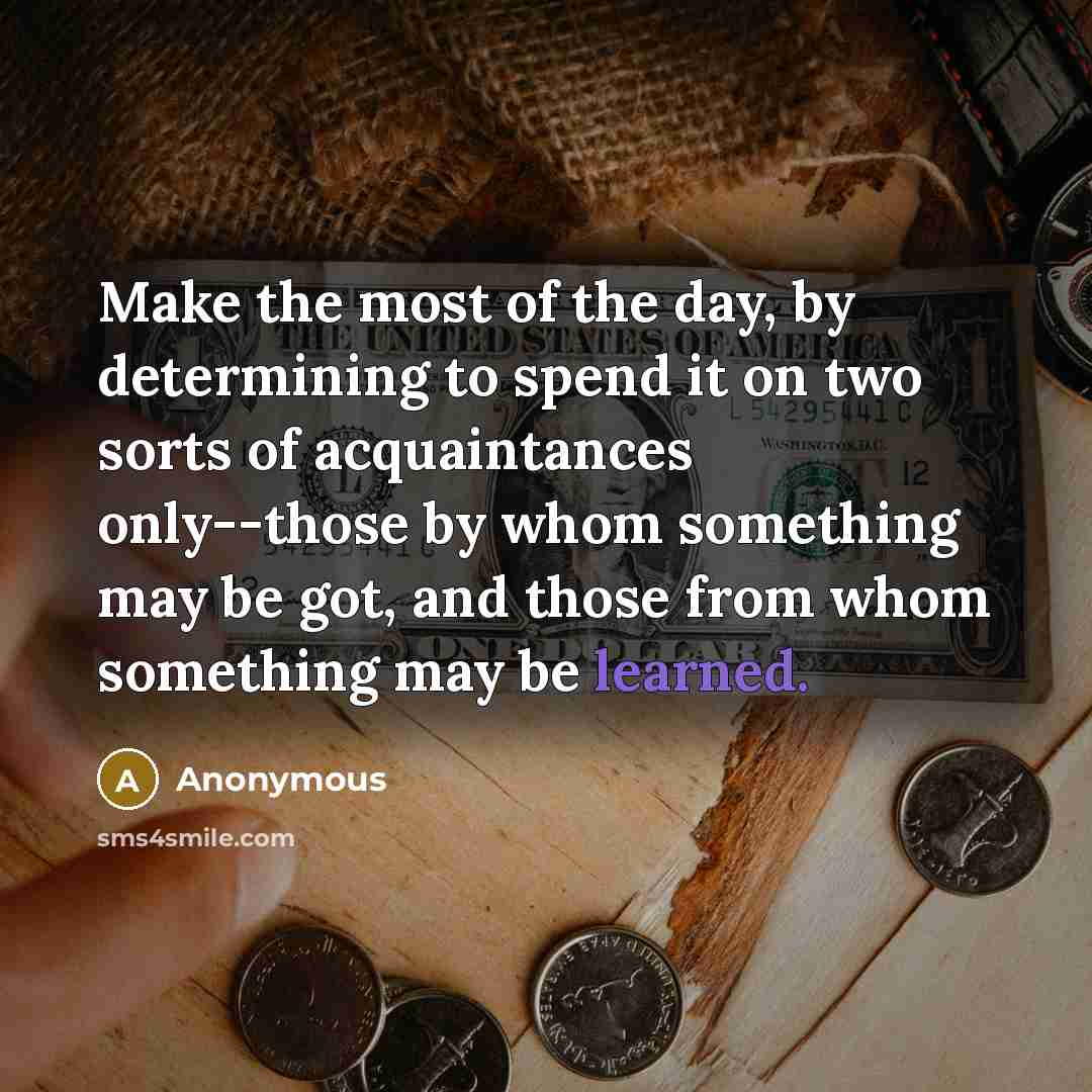 “Make the most of the day, by determining to spend it on two sorts of acquaintances only--those by whom something may be got, and those from whom something may be learned.” quote by Anonymous