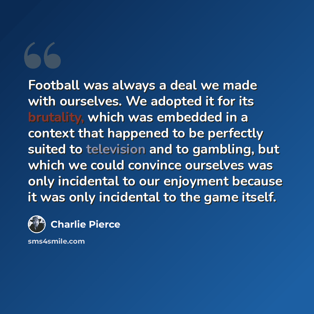 “Football was always a deal we made with ourselves. We adopted it for its brutality, which was embedded in a context that happened to be perfectly suited to television and to gambling, but which we could convince ourselves was only incidental to our enjoyment because it was only incidental to the…” quote by Charlie Pierce