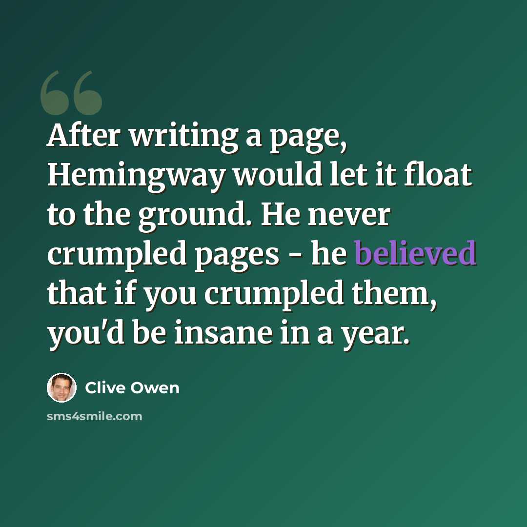 “After writing a page, Hemingway would let it float to the ground. He never crumpled pages - he believed that if you crumpled them, you'd be insane in a year.” quote by Clive Owen