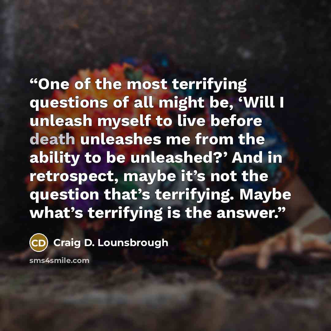 “One of the most terrifying questions of all might be, ‘Will I unleash myself to live before death unleashes me from the ability to be unleashed?’ And in retrospect, maybe it’s not the question that’s terrifying. Maybe what’s terrifying is the answer.” quote by Craig D. Lounsbrough