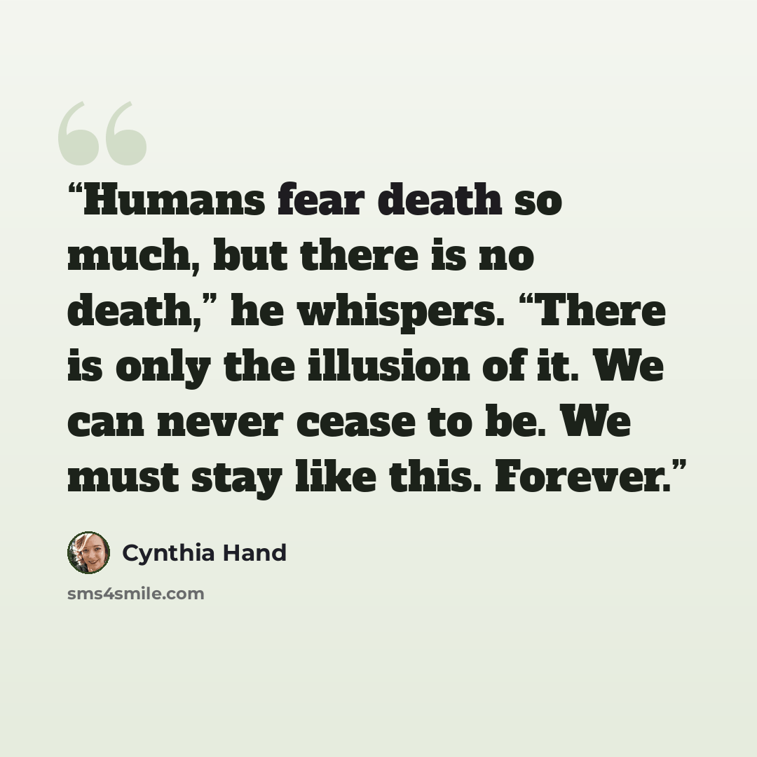 “Humans fear death so much, but there is no death,” he whispers. “There is only the illusion of it. We can never cease to be. We must stay like this. Forever.” quote by Cynthia Hand