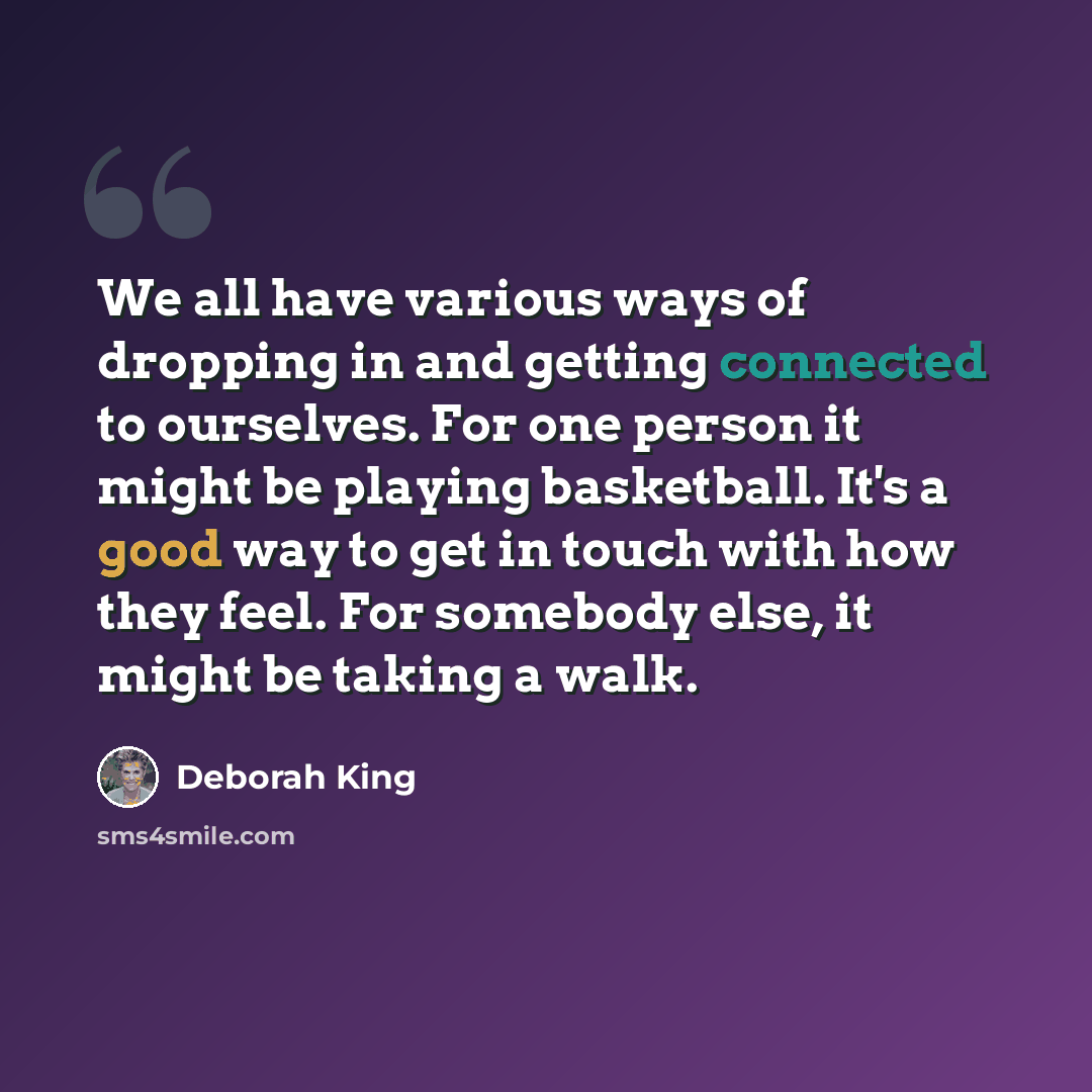 “We all have various ways of dropping in and getting connected to ourselves. For one person it might be playing basketball. It's a good way to get in touch with how they feel. For somebody else, it might be taking a walk.” quote by Deborah King