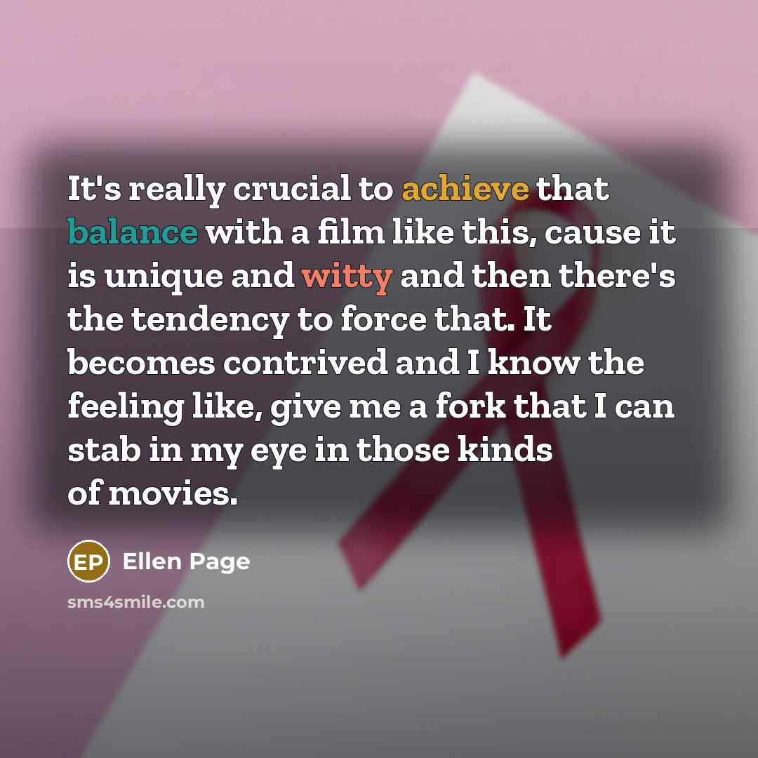 “It's really crucial to achieve that balance with a film like this, cause it is unique and witty and then there's the tendency to force that. It becomes contrived and I know the feeling like, give me a fork that I can stab in my eye in those kinds of movies.” quote by Ellen Page