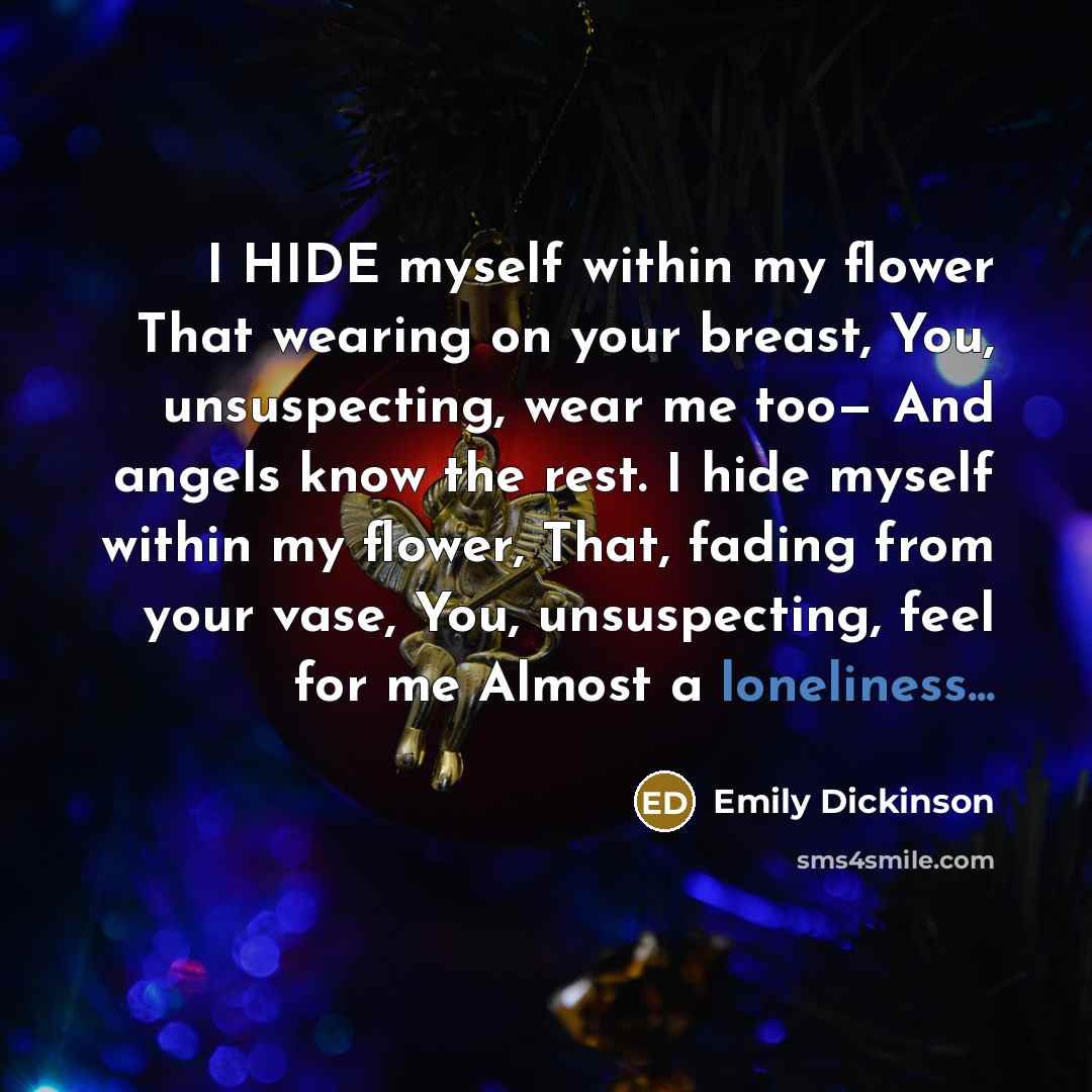 “I HIDE myself within my flower That wearing on your breast, You, unsuspecting, wear me too— And angels know the rest. I hide myself within my flower, That, fading from your vase, You, unsuspecting, feel for me Almost a loneliness...” quote by Emily Dickinson