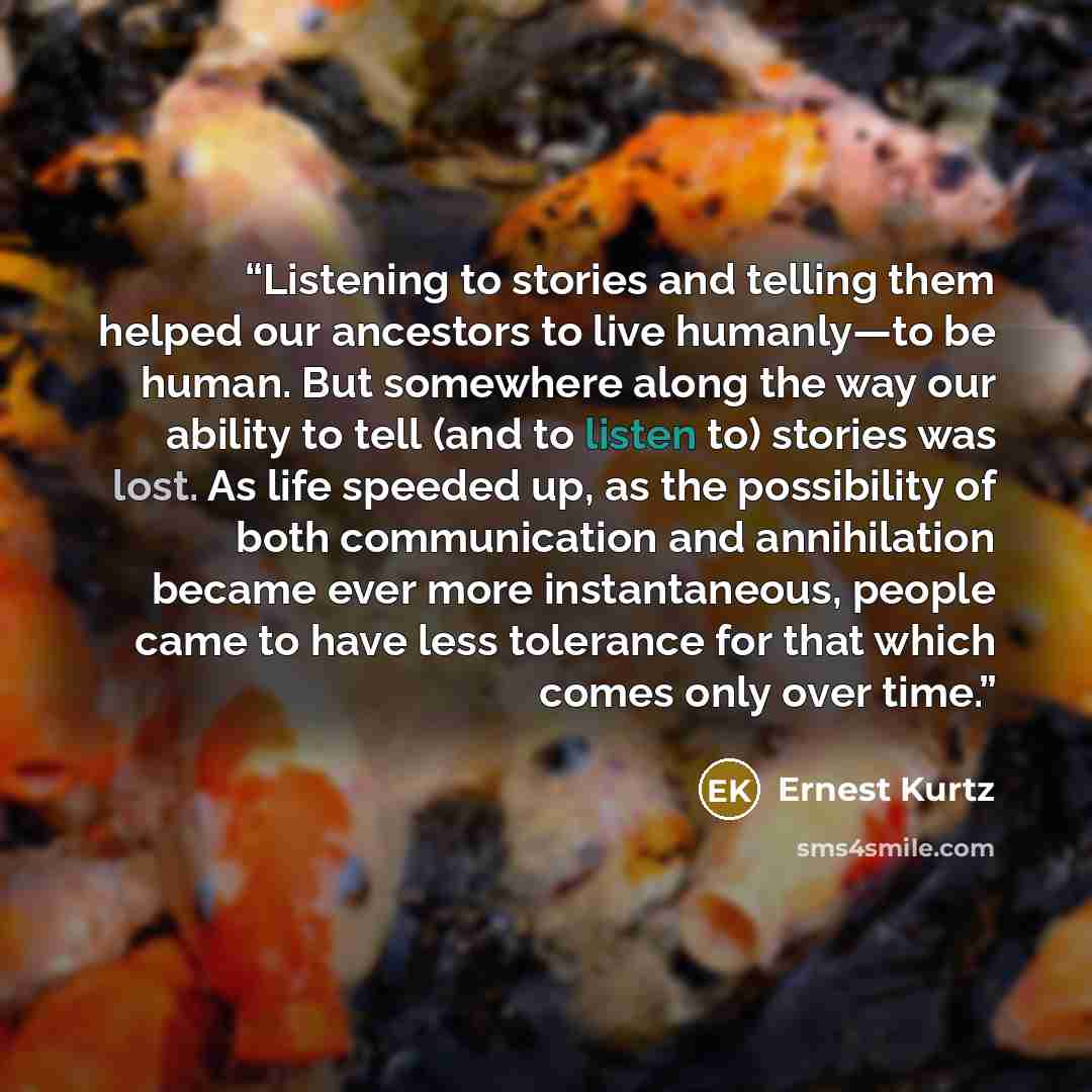 “Listening to stories and telling them helped our ancestors to live humanly—to be human. But somewhere along the way our ability to tell (and to listen to) stories was lost. As life speeded up, as the possibility of both communication and annihilation became ever more instantaneous, people came to…” quote by Ernest Kurtz