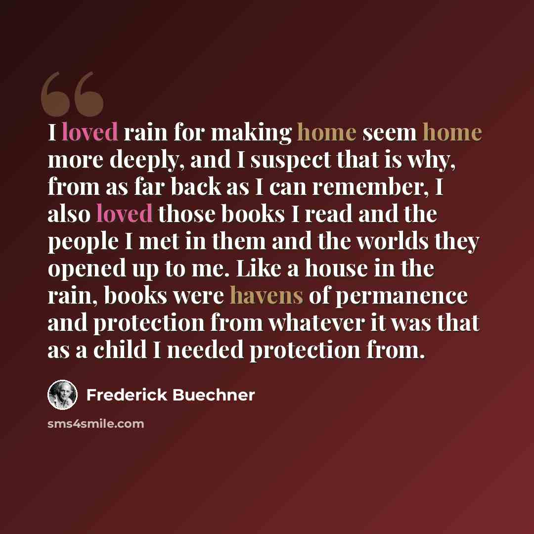 “I loved rain for making home seem home more deeply, and I suspect that is why, from as far back as I can remember, I also loved those books I read and the people I met in them and the worlds they opened up to me. Like a house in the rain, books were havens of permanence and protection from…” quote by Frederick Buechner