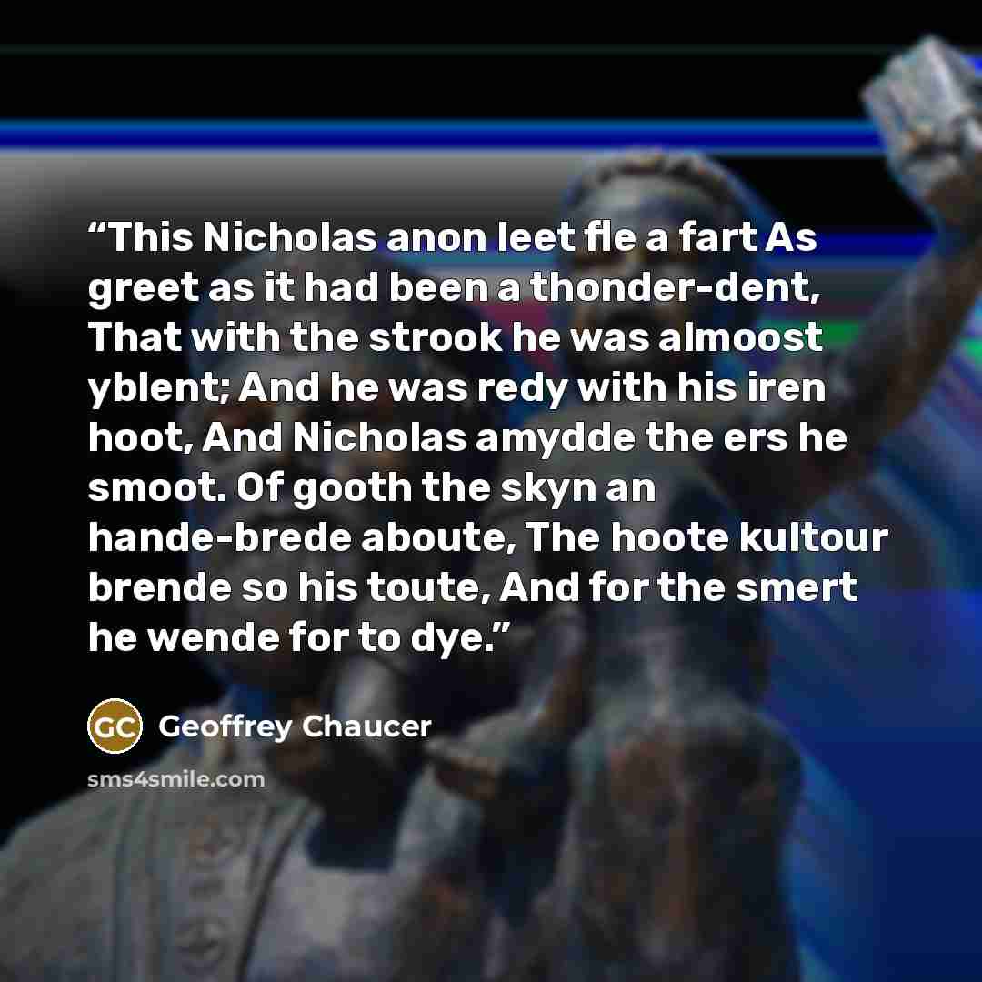 “This Nicholas anon leet fle a fart As greet as it had been a thonder-dent, That with the strook he was almoost yblent; And he was redy with his iren hoot, And Nicholas amydde the ers he smoot. Of gooth the skyn an hande-brede aboute, The hoote kultour brende so his toute, And for the smert he…” quote by Geoffrey Chaucer