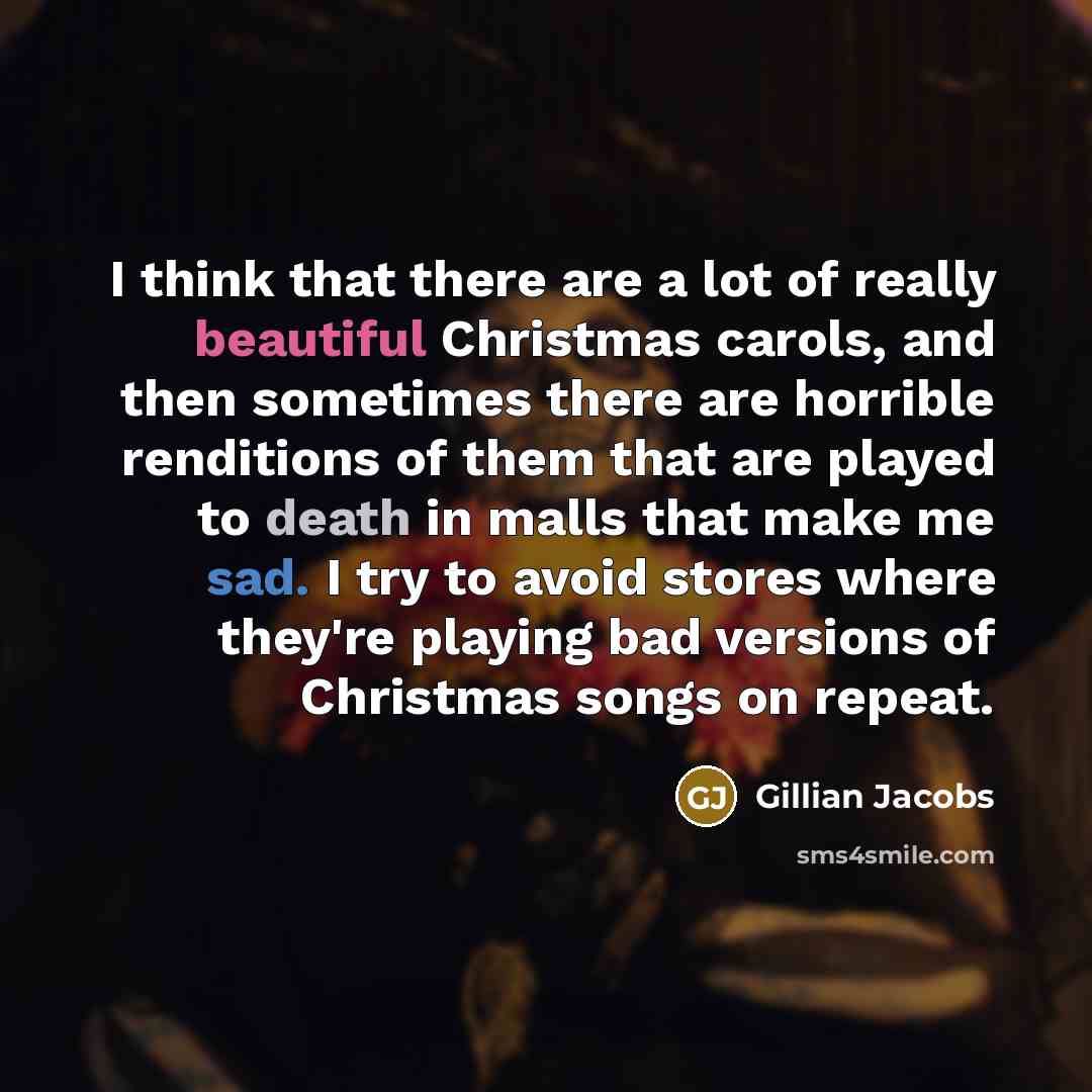“I think that there are a lot of really beautiful Christmas carols, and then sometimes there are horrible renditions of them that are played to death in malls that make me sad. I try to avoid stores where they're playing bad versions of Christmas songs on repeat.” quote by Gillian Jacobs