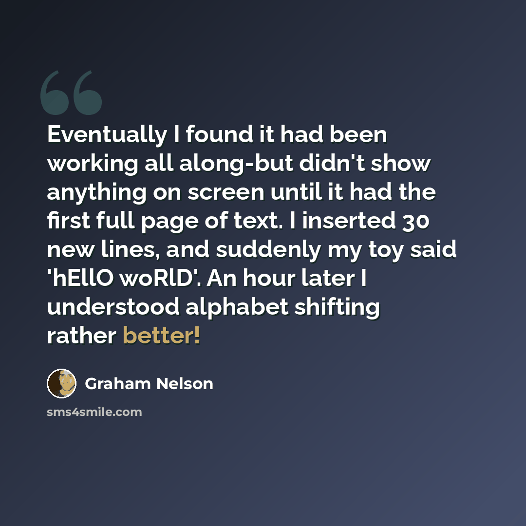 “Eventually I found it had been working all along-but didn't show anything on screen until it had the first full page of text. I inserted 30 new lines, and suddenly my toy said 'hEllO woRlD'. An hour later I understood alphabet shifting rather better!” quote by Graham Nelson
