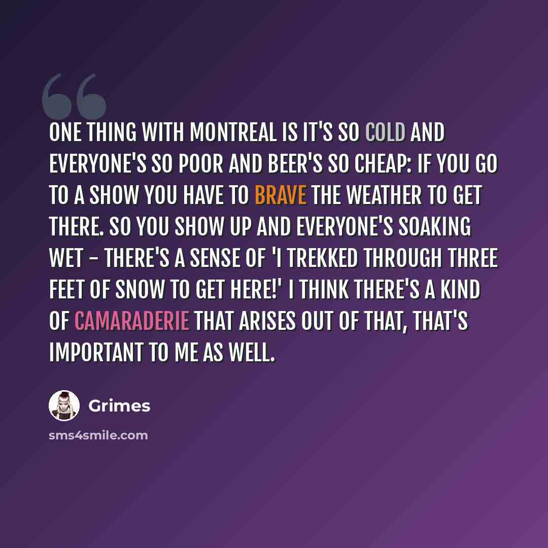 “One thing with Montreal is it's so cold and everyone's so poor and beer's so cheap: if you go to a show you have to brave the weather to get there. So you show up and everyone's soaking wet - there's a sense of 'I trekked through three feet of snow to get here!' I think there's a kind of…” quote by Grimes