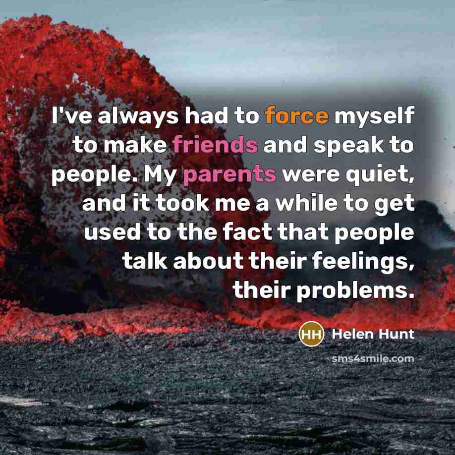 “I've always had to force myself to make friends and speak to people. My parents were quiet, and it took me a while to get used to the fact that people talk about their feelings, their problems.” quote by Helen Hunt