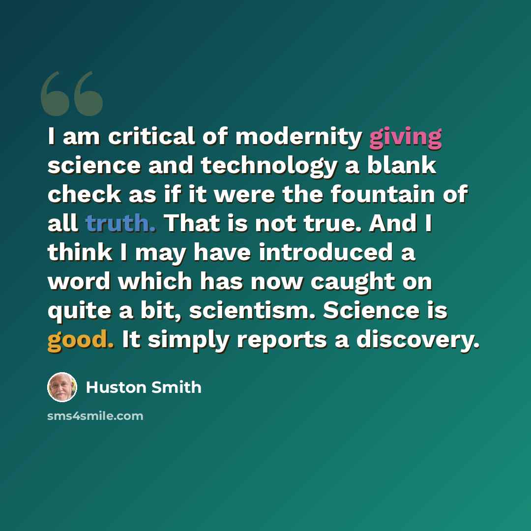 “I am critical of modernity giving science and technology a blank check as if it were the fountain of all truth. That is not true. And I think I may have introduced a word which has now caught on quite a bit, scientism. Science is good. It simply reports a discovery.” quote by Huston Smith